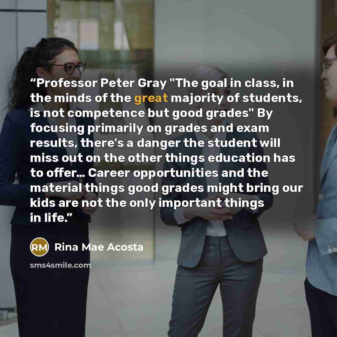 “Professor Peter Gray "The goal in class, in the minds of the great majority of students, is not competence but good grades" By focusing primarily on grades and exam results, there's a danger the student will miss out on the other things education has to offer… Career opportunities and the material…” quote by Rina Mae Acosta