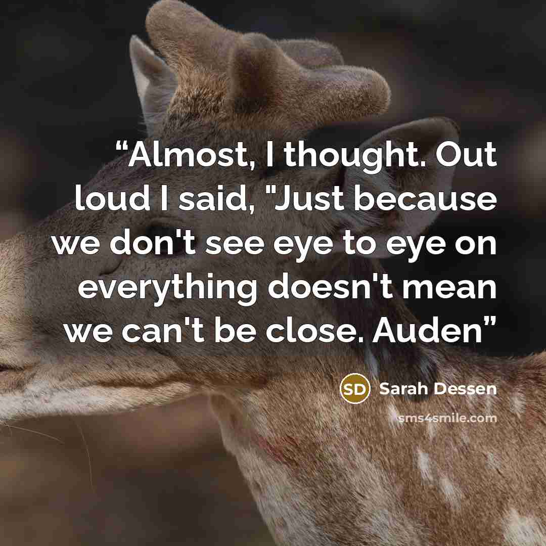 “Almost, I thought. Out loud I said, "Just because we don't see eye to eye on everything doesn't mean we can't be close. Auden” quote by Sarah Dessen