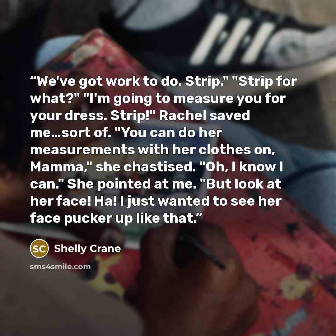 “We've got work to do. Strip." "Strip for what?" "I'm going to measure you for your dress. Strip!" Rachel saved me…sort of. "You can do her measurements with her clothes on, Mamma," she chastised. "Oh, I know I can." She pointed at me. "But look at her face! Ha! I just wanted to see her face pucker…” quote by Shelly Crane