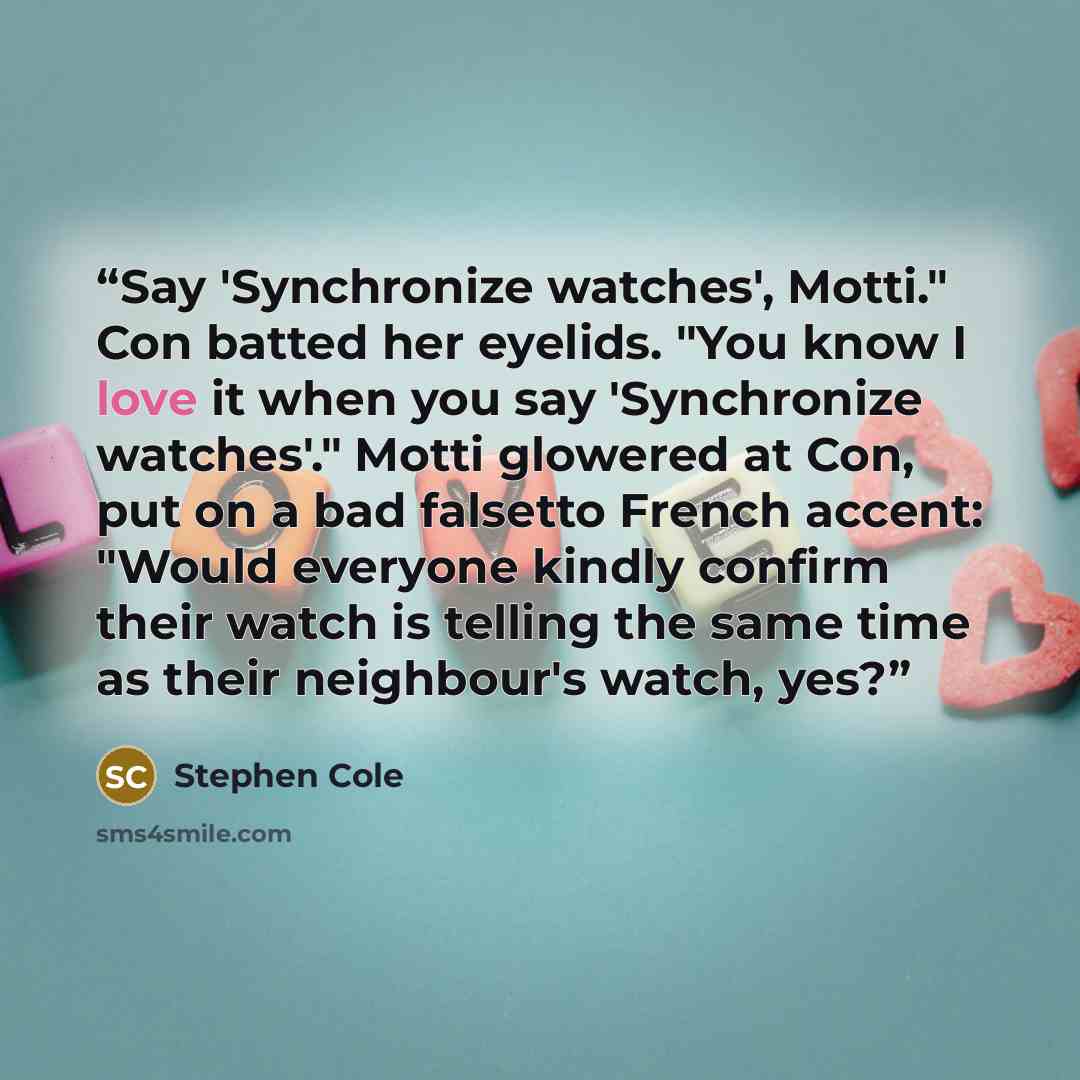 “Say 'Synchronize watches', Motti." Con batted her eyelids. "You know I love it when you say 'Synchronize watches'." Motti glowered at Con, put on a bad falsetto French accent: "Would everyone kindly confirm their watch is telling the same time as their neighbour's watch, yes?” quote by Stephen Cole