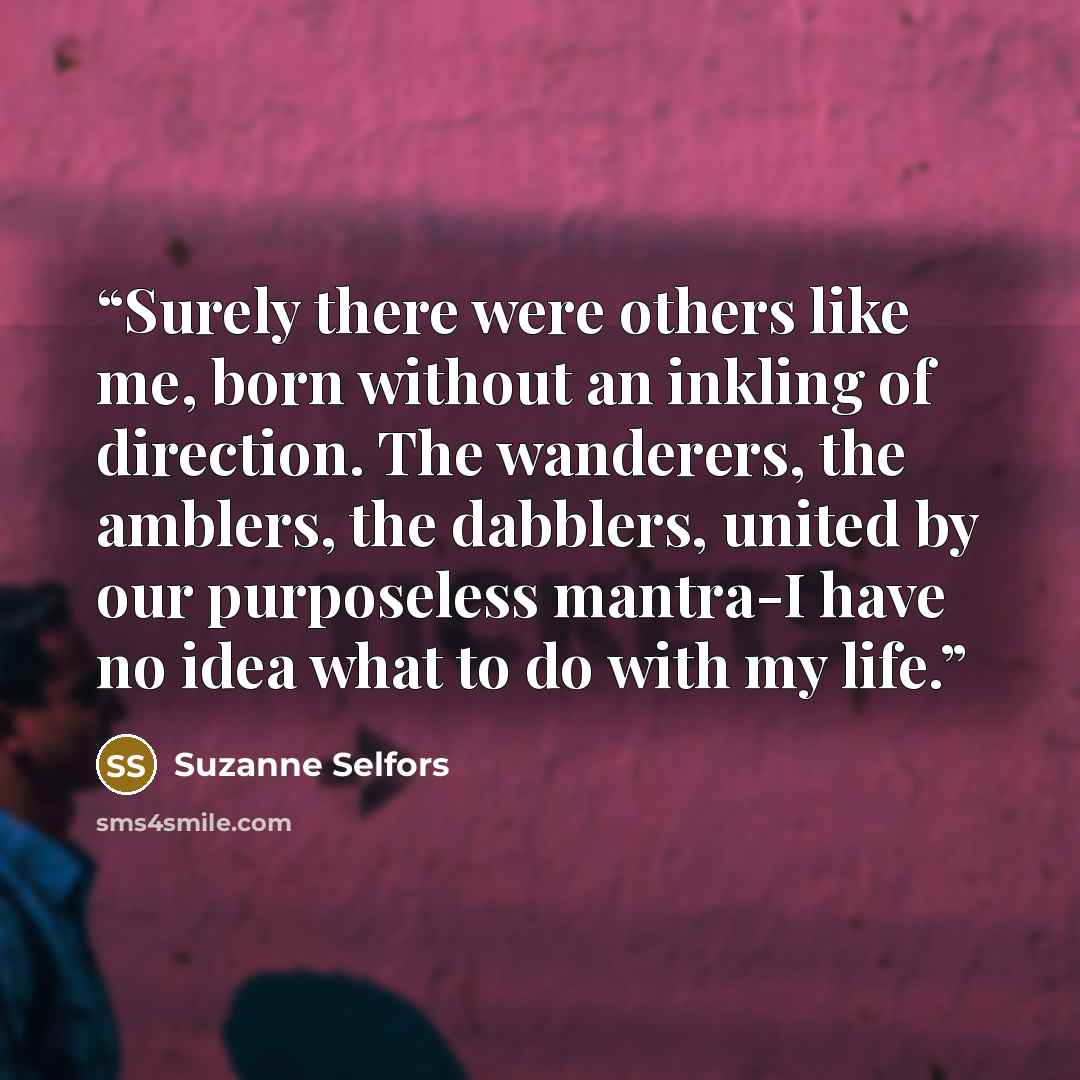 “Surely there were others like me, born without an inkling of direction. The wanderers, the amblers, the dabblers, united by our purposeless mantra-I have no idea what to do with my life.” quote by Suzanne Selfors
