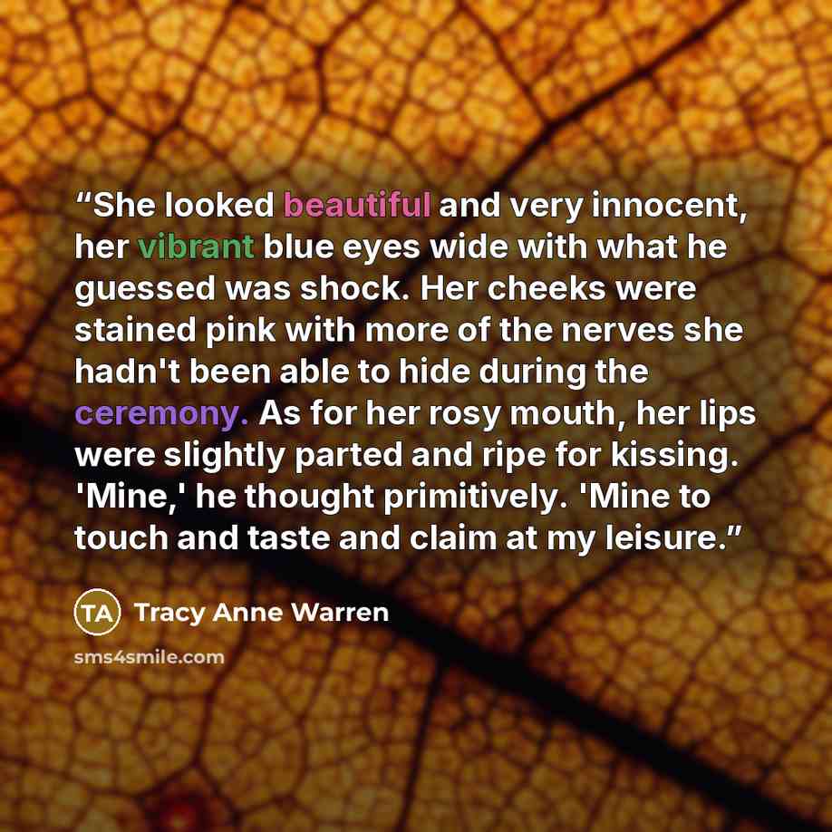 “She looked beautiful and very innocent, her vibrant blue eyes wide with what he guessed was shock. Her cheeks were stained pink with more of the nerves she hadn't been able to hide during the ceremony. As for her rosy mouth, her lips were slightly parted and ripe for kissing. 'Mine,' he thought…” quote by Tracy Anne Warren