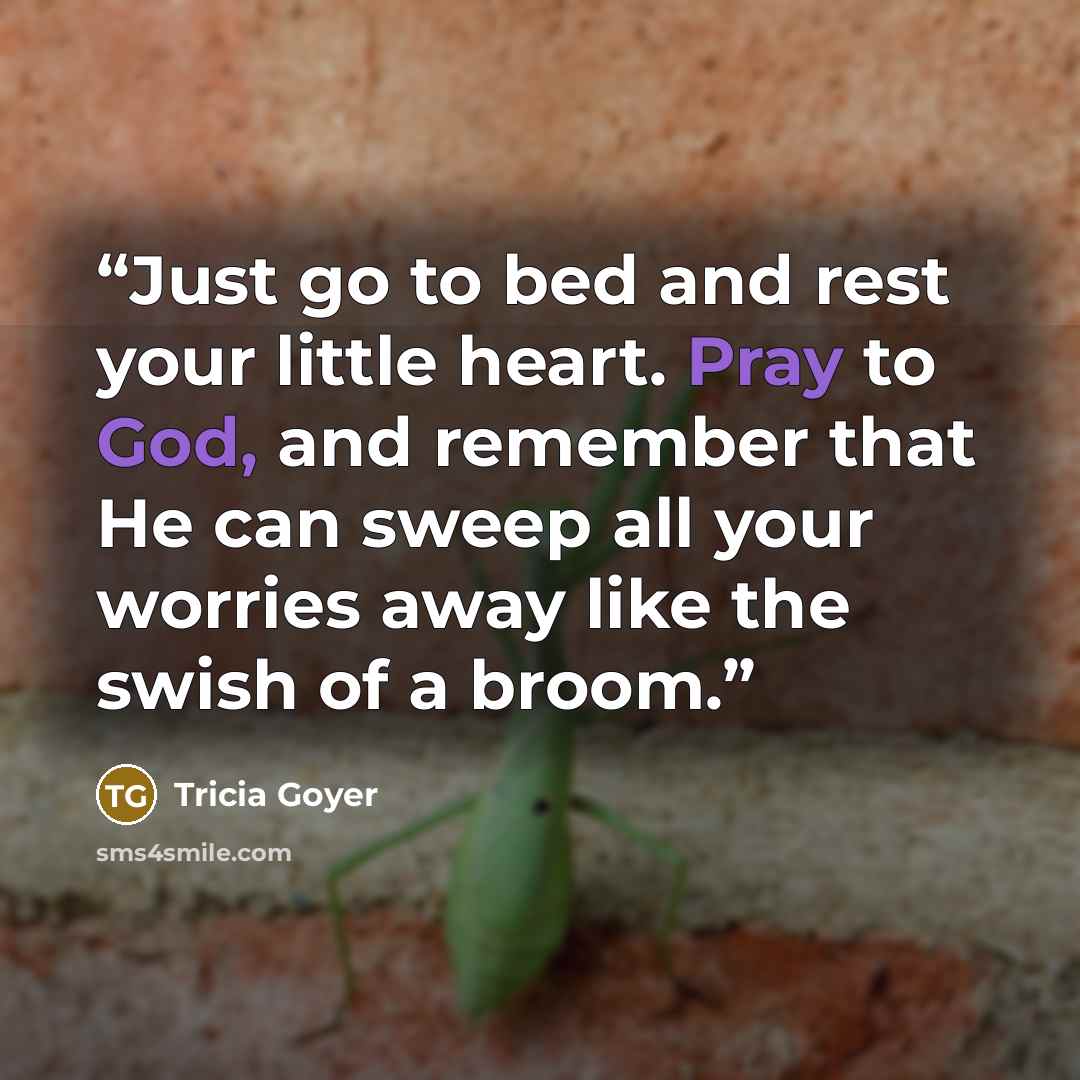“Just go to bed and rest your little heart. Pray to God, and remember that He can sweep all your worries away like the swish of a broom.” quote by Tricia Goyer