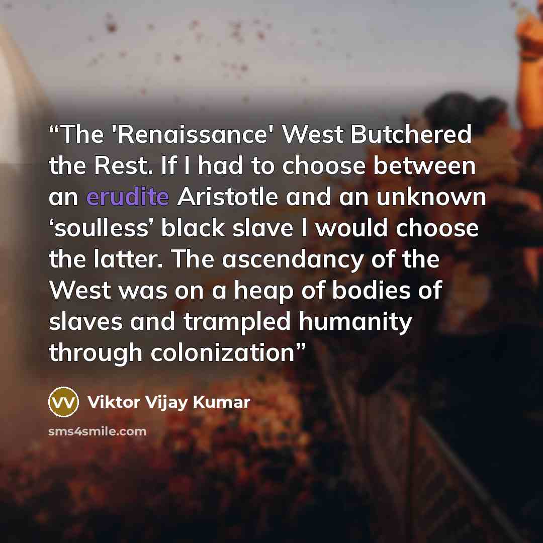 “The 'Renaissance' West Butchered the Rest. If I had to choose between an erudite Aristotle and an unknown ‘soulless’ black slave I would choose the latter. The ascendancy of the West was on a heap of bodies of slaves and trampled humanity through colonization” quote by Viktor Vijay Kumar