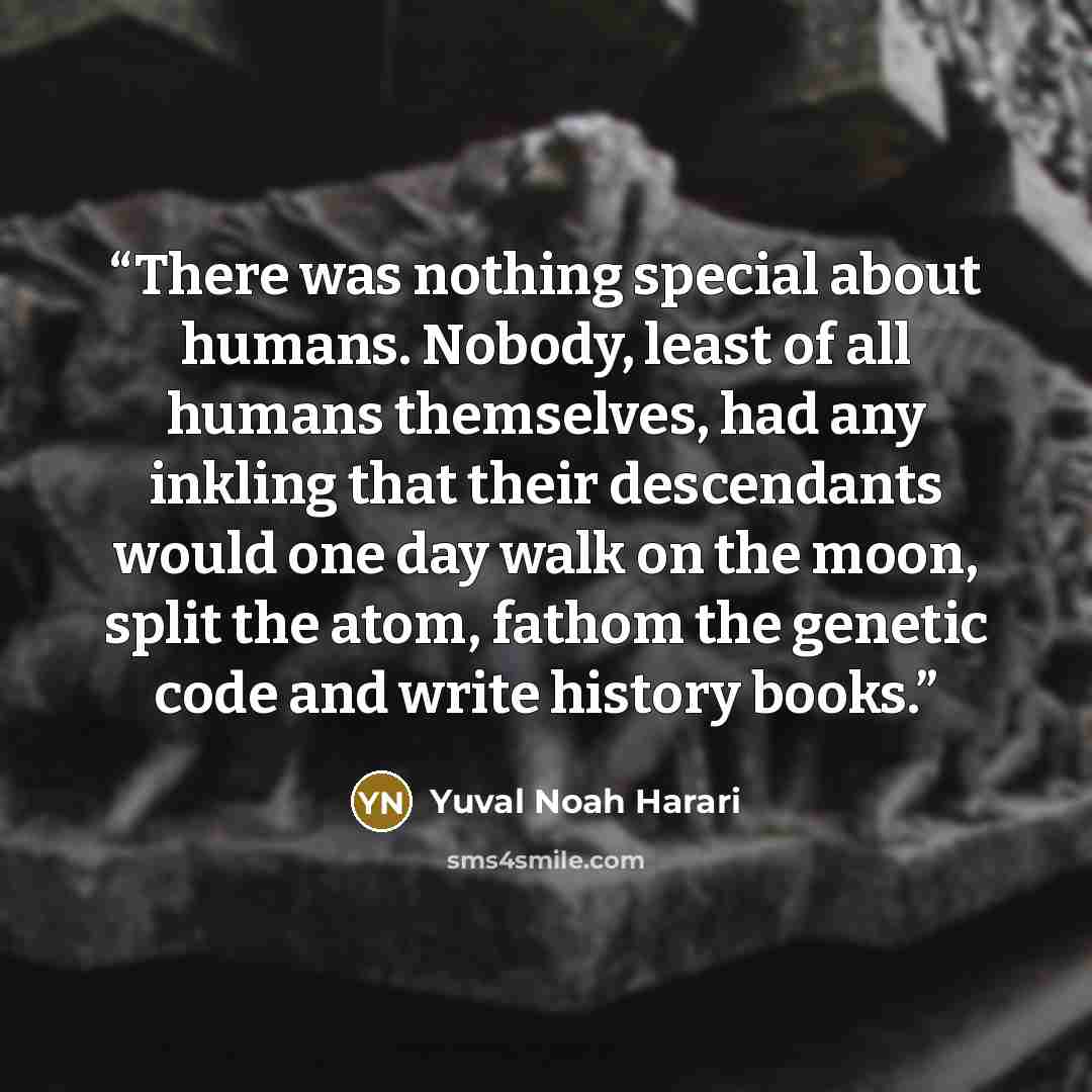 “There was nothing special about humans. Nobody, least of all humans themselves, had any inkling that their descendants would one day walk on the moon, split the atom, fathom the genetic code and write history books.” quote by Yuval Noah Harari