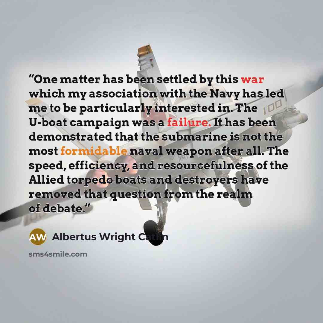 “One matter has been settled by this war which my association with the Navy has led me to be particularly interested in. The U-boat campaign was a failure. It has been demonstrated that the submarine is not the most formidable naval weapon after all. The speed, efficiency, and resourcefulness of…” quote by Albertus Wright Catlin