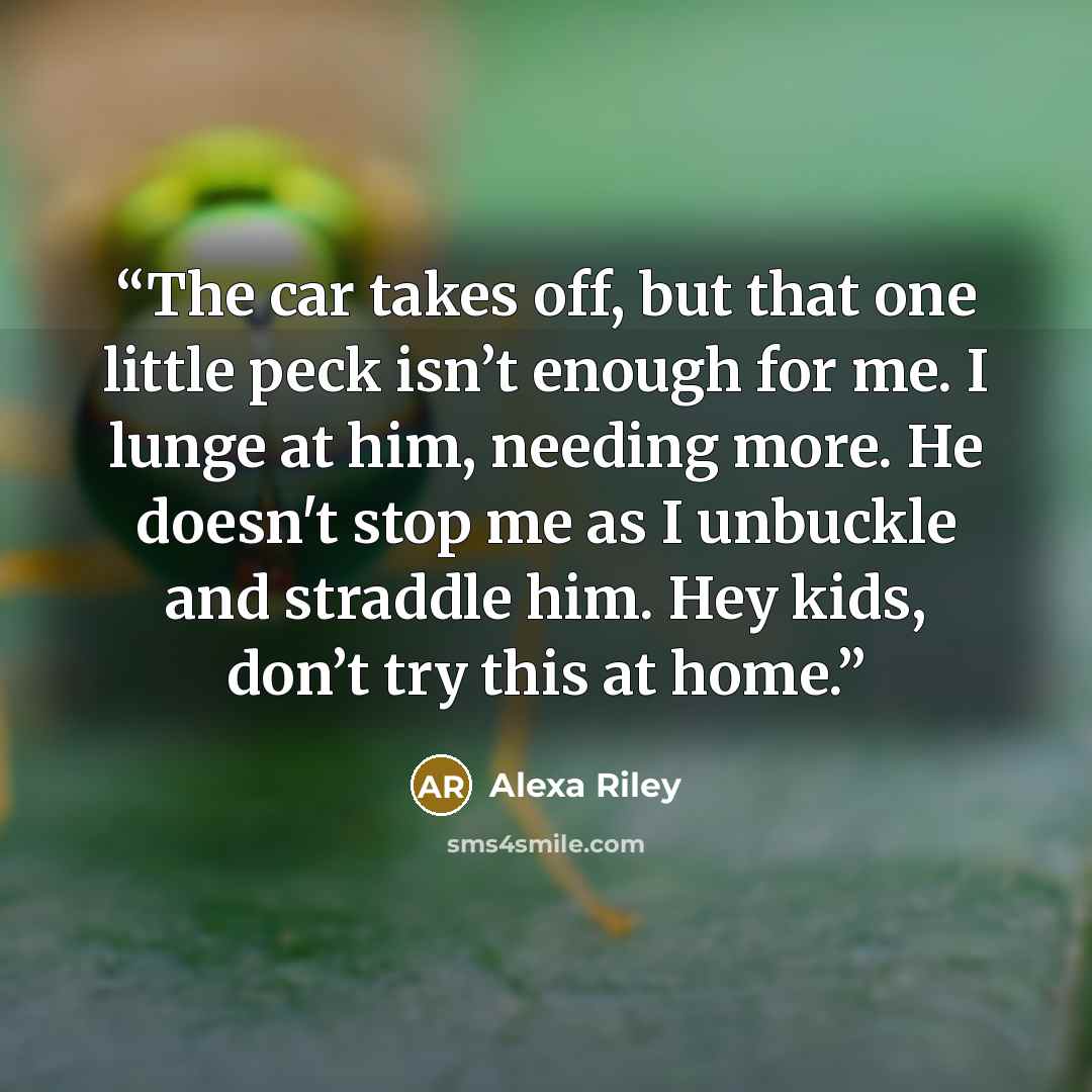 “The car takes off, but that one little peck isn’t enough for me. I lunge at him, needing more. He doesn't stop me as I unbuckle and straddle him. Hey kids, don’t try this at home.” quote by Alexa Riley