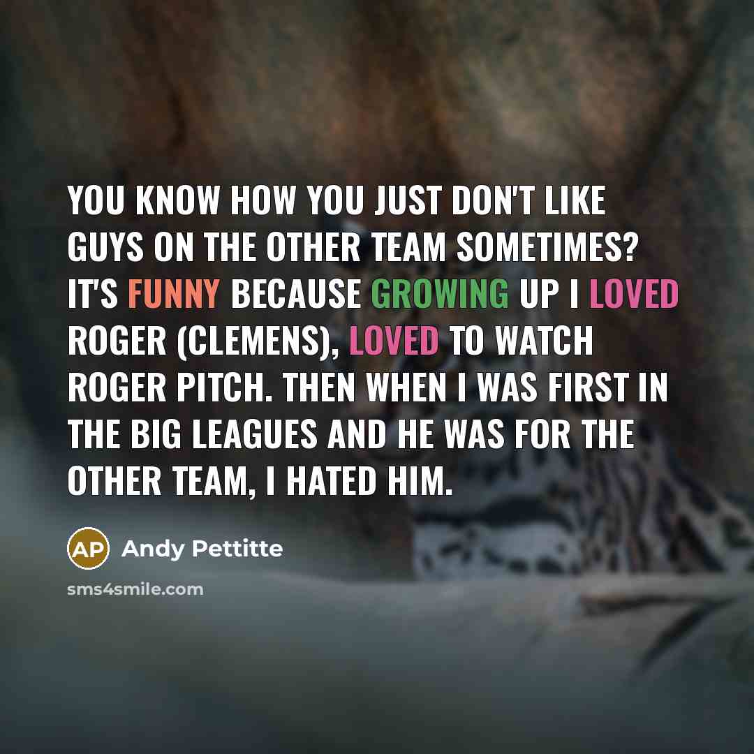 “You know how you just don't like guys on the other team sometimes? It's funny because growing up I loved Roger (Clemens), loved to watch Roger pitch. Then when I was first in the big leagues and he was for the other team, I hated him.” quote by Andy Pettitte