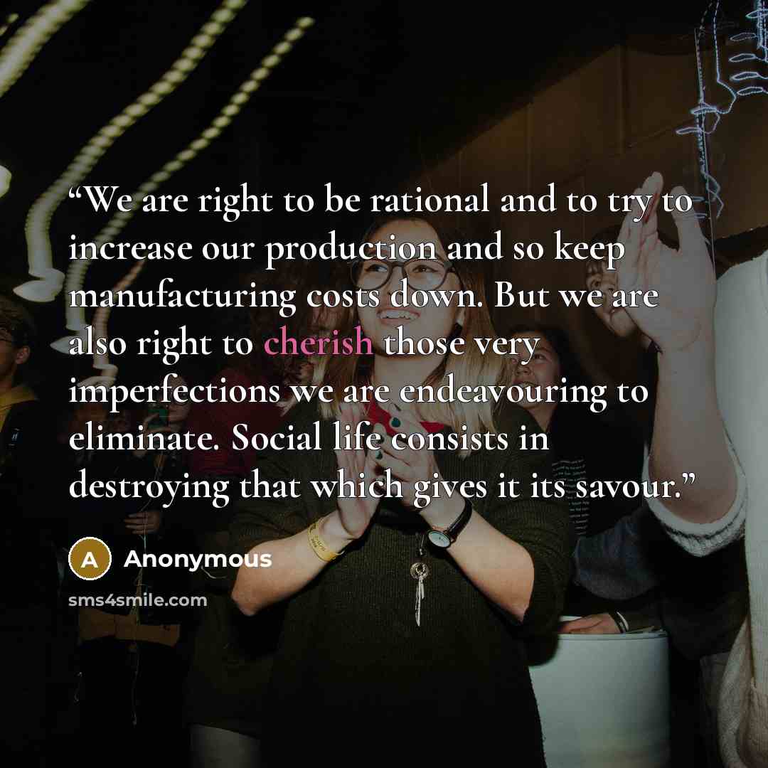 “We are right to be rational and to try to increase our production and so keep manufacturing costs down. But we are also right to cherish those very imperfections we are endeavouring to eliminate. Social life consists in destroying that which gives it its savour.” quote by Anonymous