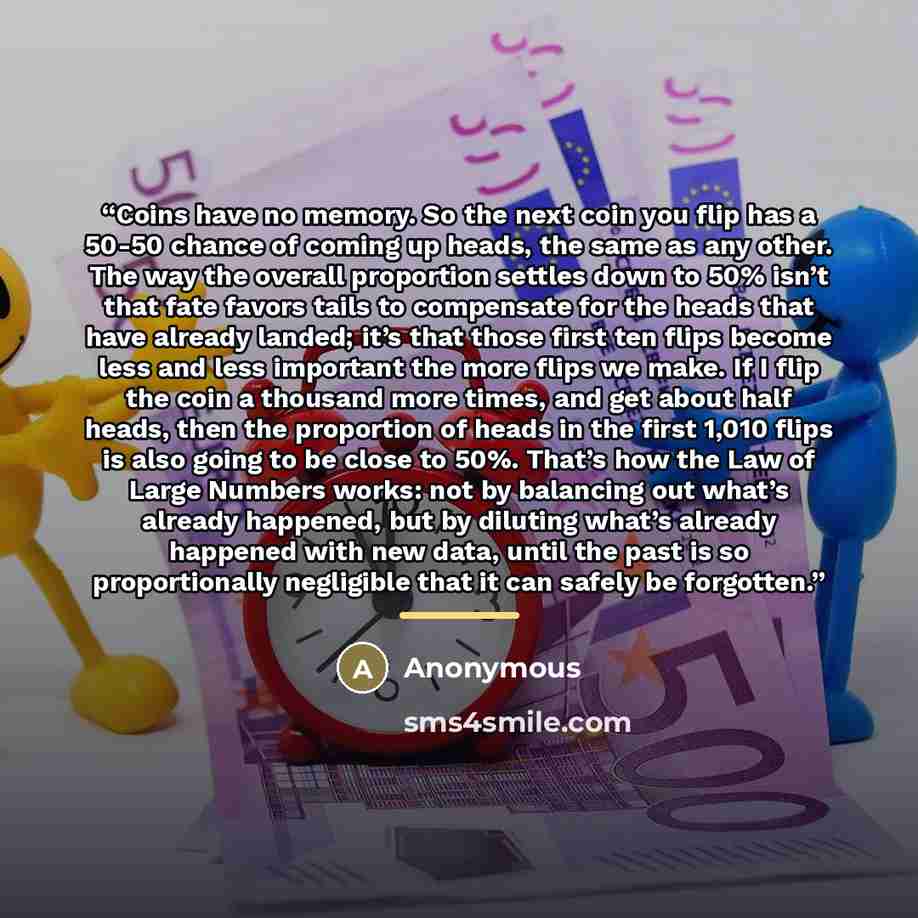“Coins have no memory. So the next coin you flip has a 50-50 chance of coming up heads, the same as any other. The way the overall proportion settles down to 50% isn’t that fate favors tails to compensate for the heads that have already landed; it’s that those first ten flips become less and less…” quote by Anonymous