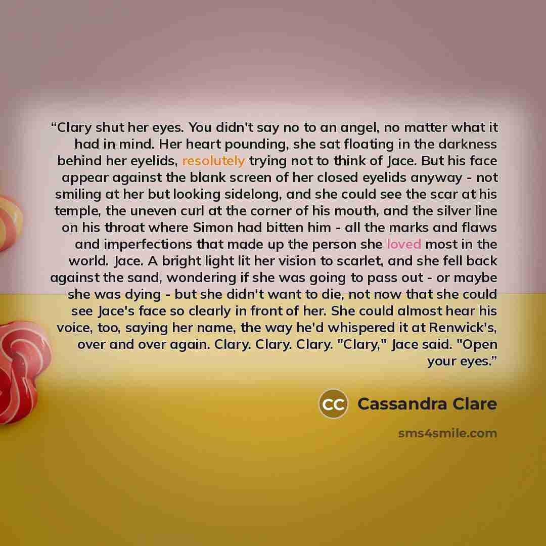 “Clary shut her eyes. You didn't say no to an angel, no matter what it had in mind. Her heart pounding, she sat floating in the darkness behind her eyelids, resolutely trying not to think of Jace. But his face appear against the blank screen of her closed eyelids anyway - not smiling at her but…” quote by Cassandra Clare