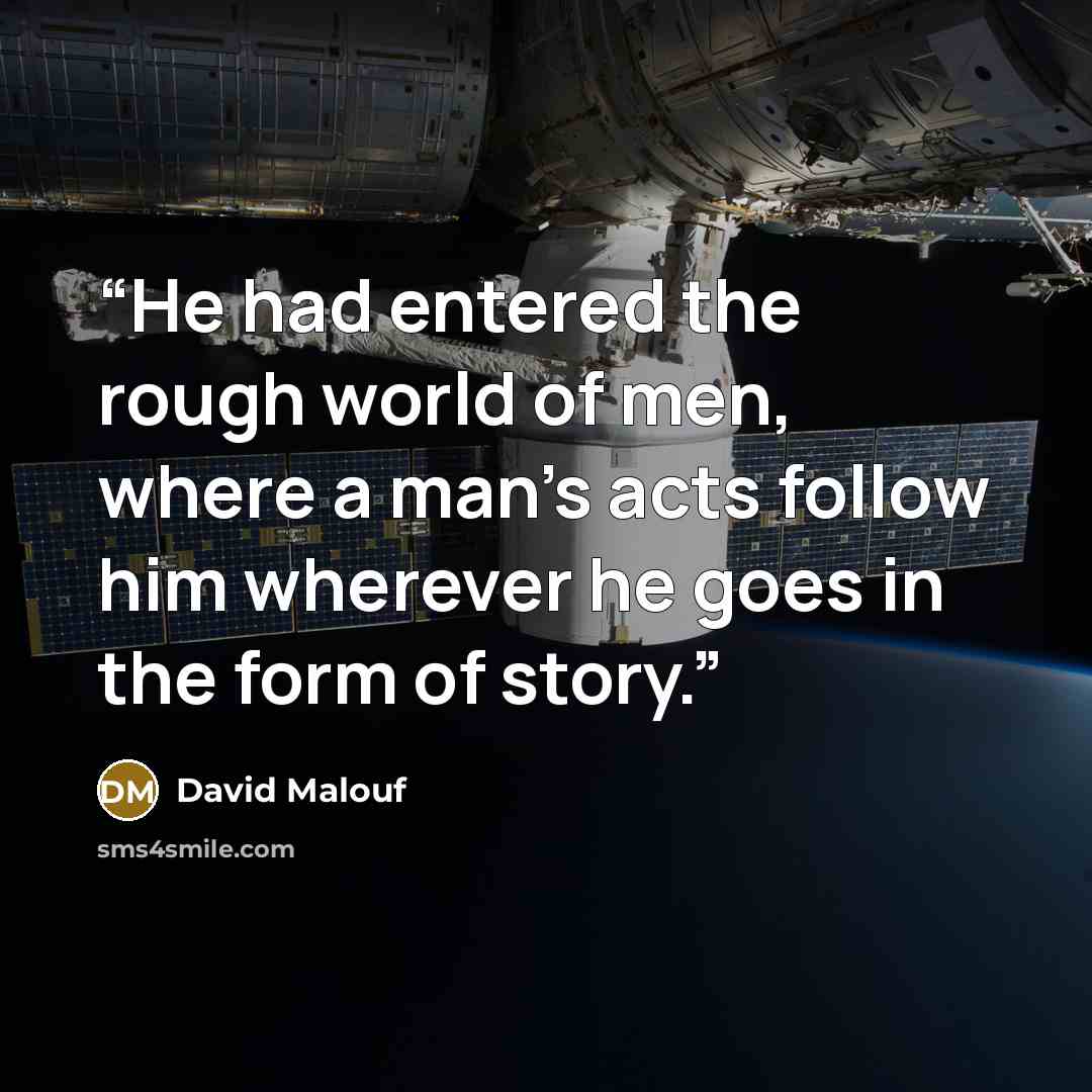 “He had entered the rough world of men, where a man's acts follow him wherever he goes in the form of story.” quote by David Malouf