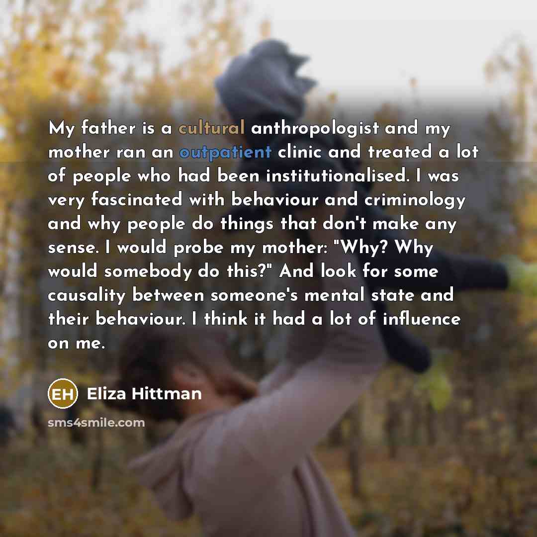 “My father is a cultural anthropologist and my mother ran an outpatient clinic and treated a lot of people who had been institutionalised. I was very fascinated with behaviour and criminology and why people do things that don't make any sense. I would probe my mother: "Why? Why would somebody do…” quote by Eliza Hittman
