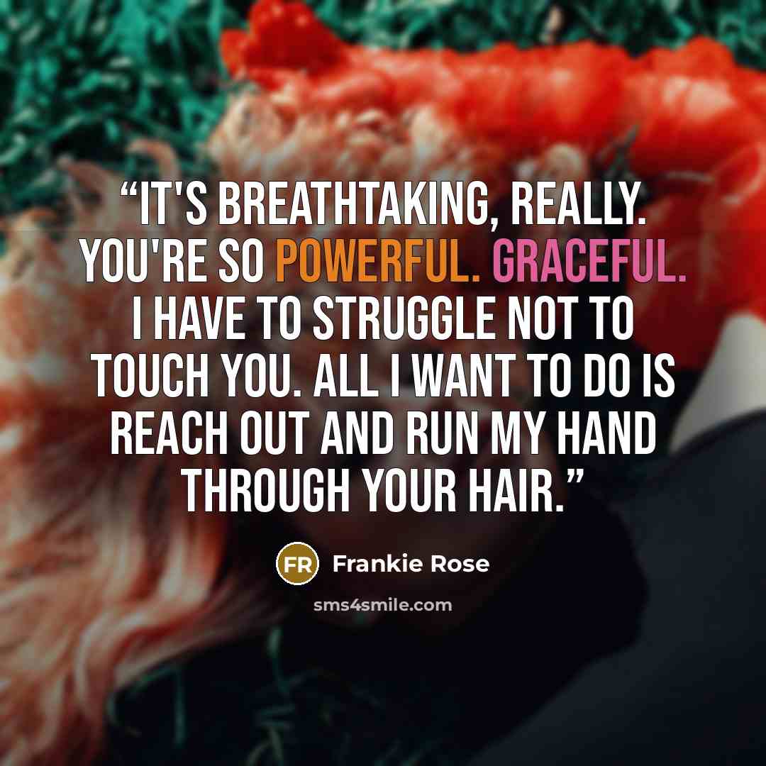 “It's breathtaking, really. You're so powerful. Graceful. I have to struggle not to touch you. All I want to do is reach out and run my hand through your hair.” quote by Frankie Rose