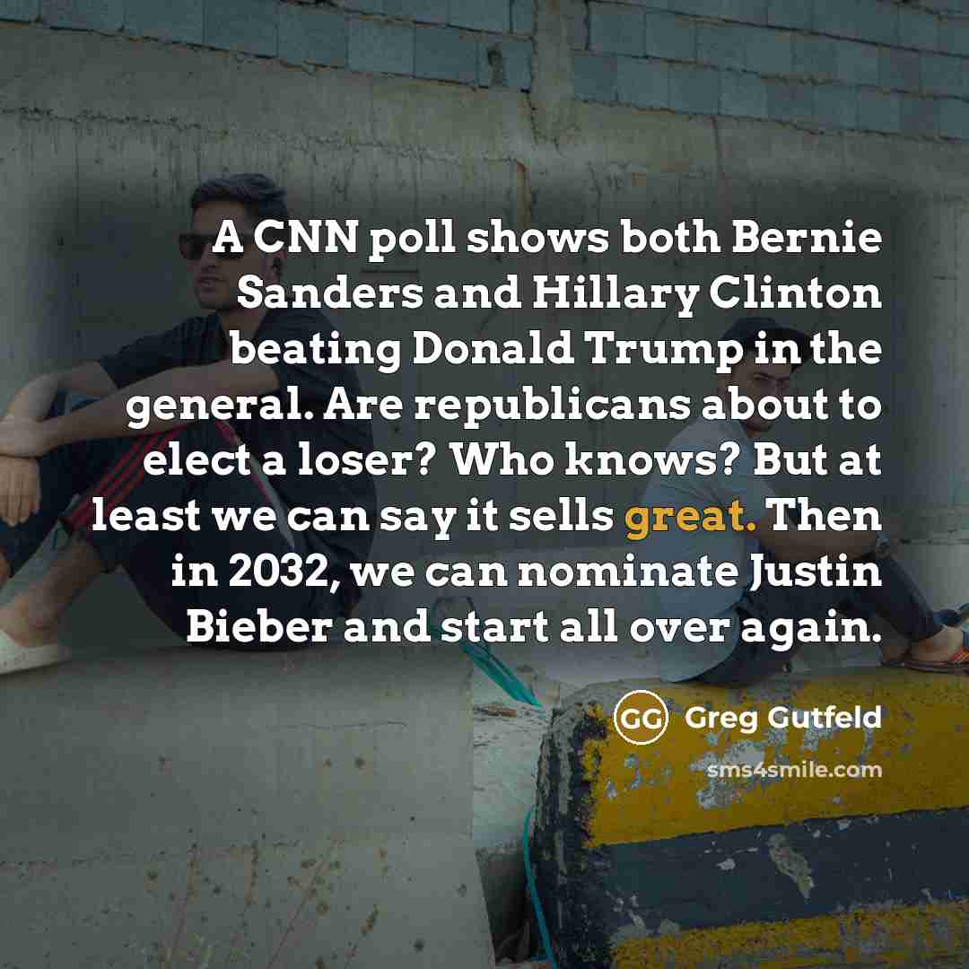 “A CNN poll shows both Bernie Sanders and Hillary Clinton beating Donald Trump in the general. Are republicans about to elect a loser? Who knows? But at least we can say it sells great. Then in 2032, we can nominate Justin Bieber and start all over again.” quote by Greg Gutfeld