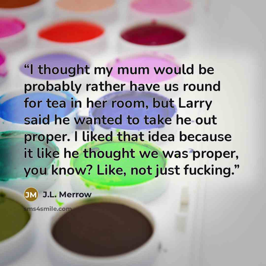 “I thought my mum would be probably rather have us round for tea in her room, but Larry said he wanted to take he out proper. I liked that idea because it like he thought we was proper, you know? Like, not just fucking.” quote by J.L. Merrow