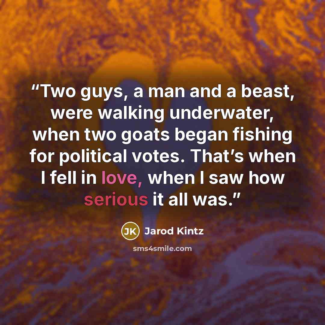 “Two guys, a man and a beast, were walking underwater, when two goats began fishing for political votes. That’s when I fell in love, when I saw how serious it all was.” quote by Jarod Kintz