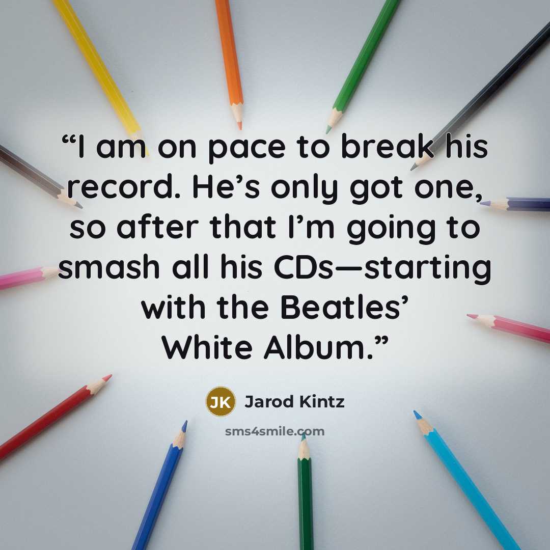 “I am on pace to break his record. He’s only got one, so after that I’m going to smash all his CDs—starting with the Beatles’ White Album.” quote by Jarod Kintz