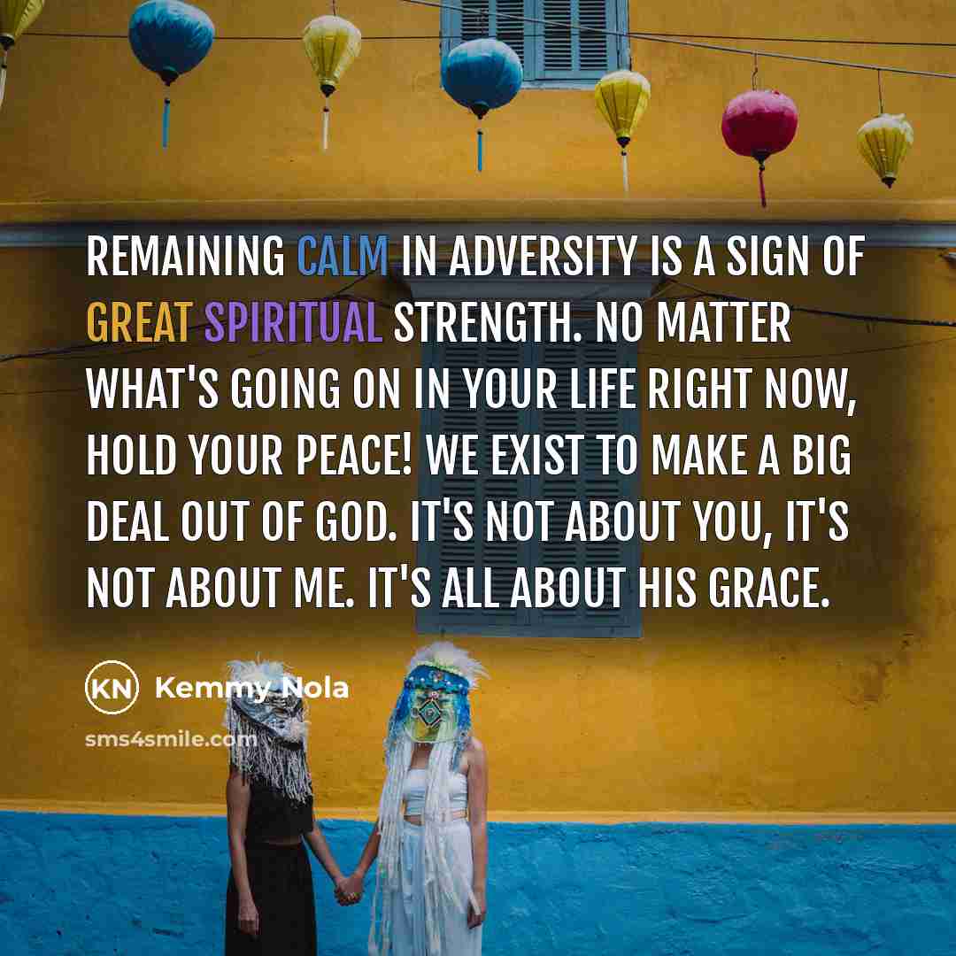 “Remaining calm in adversity is a sign of great spiritual strength. No matter what's going on in your life right now, Hold your peace! We exist to make a big deal out of God. It's not about you, it's not about me. It's all about HIS GRACE.” quote by Kemmy Nola