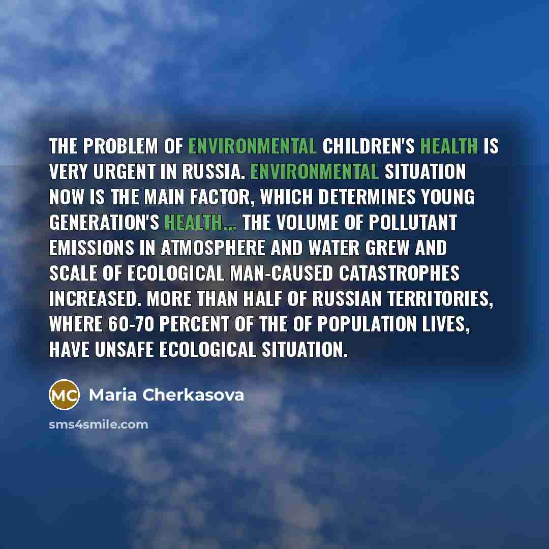 “The problem of environmental children's health is very urgent in Russia. Environmental situation now is the main factor, which determines young generation's health... the volume of pollutant emissions in atmosphere and water grew and scale of ecological man-caused catastrophes increased. More than…” quote by Maria Cherkasova
