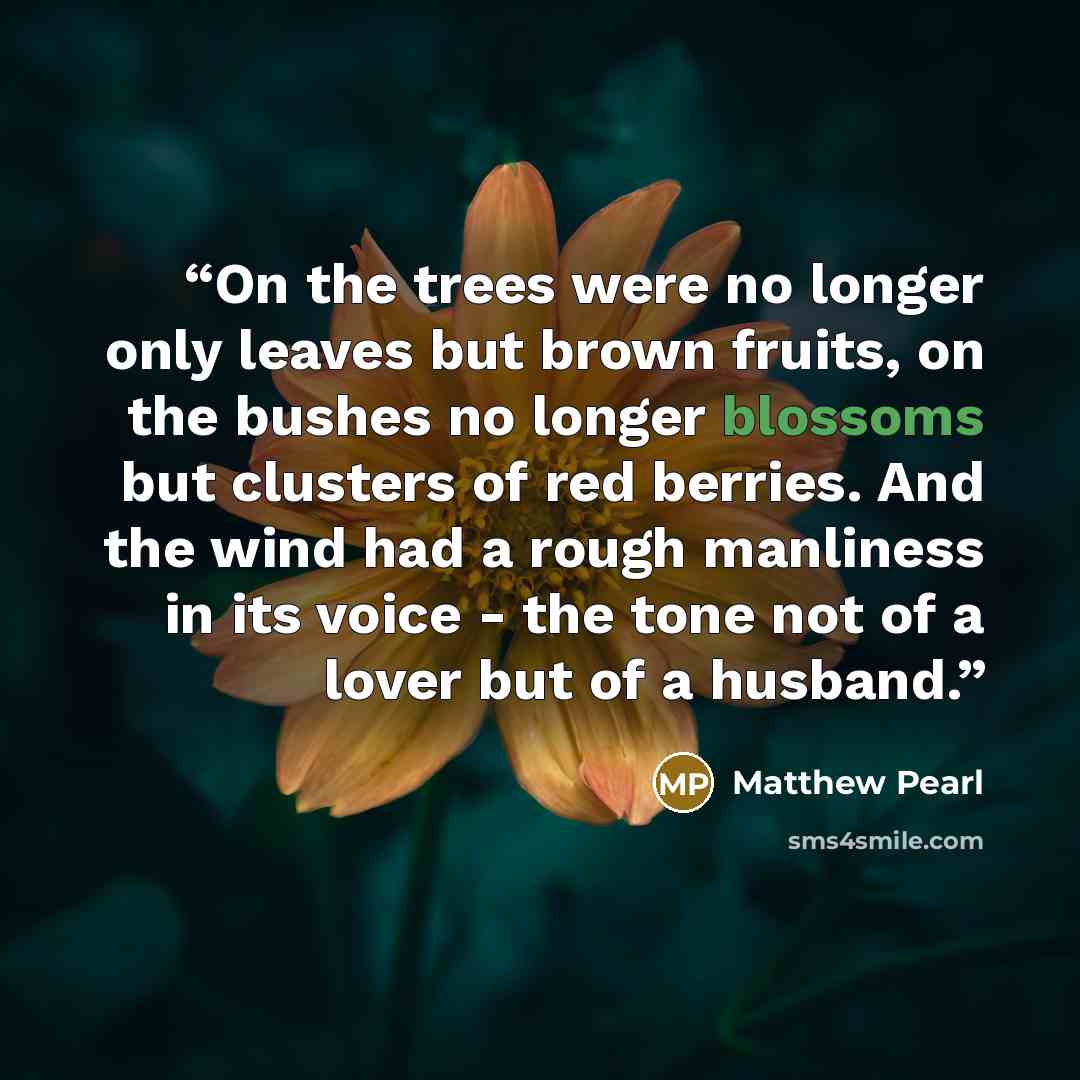 “On the trees were no longer only leaves but brown fruits, on the bushes no longer blossoms but clusters of red berries. And the wind had a rough manliness in its voice - the tone not of a lover but of a husband.” quote by Matthew Pearl