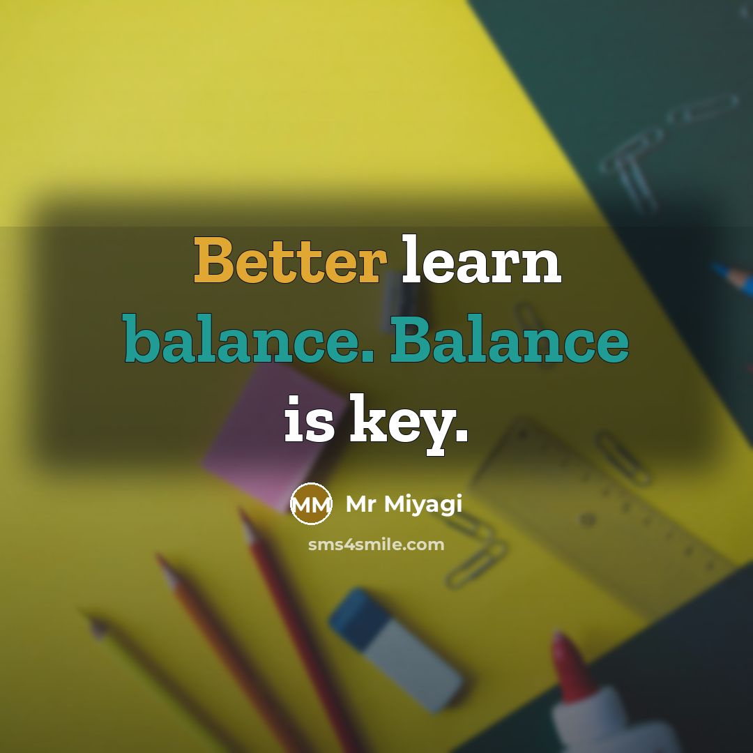 “Better learn balance. Balance is key.” quote by Mr Miyagi