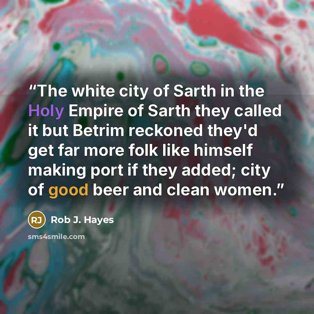 “The white city of Sarth in the Holy Empire of Sarth they called it but Betrim reckoned they'd get far more folk like himself making port if they added; city of good beer and clean women.” quote by Rob J. Hayes