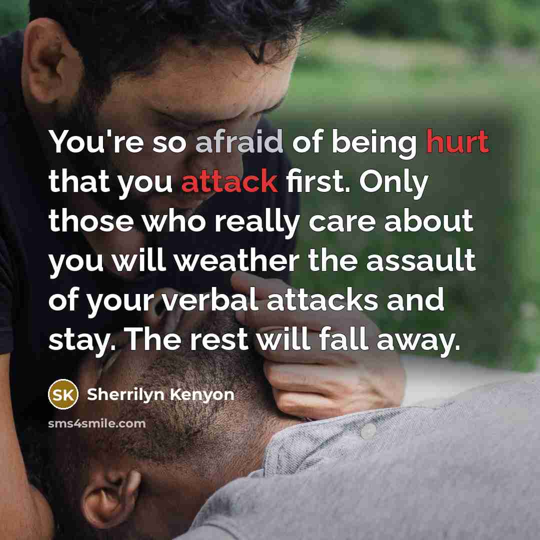 “You're so afraid of being hurt that you attack first. Only those who really care about you will weather the assault of your verbal attacks and stay. The rest will fall away.” quote by Sherrilyn Kenyon