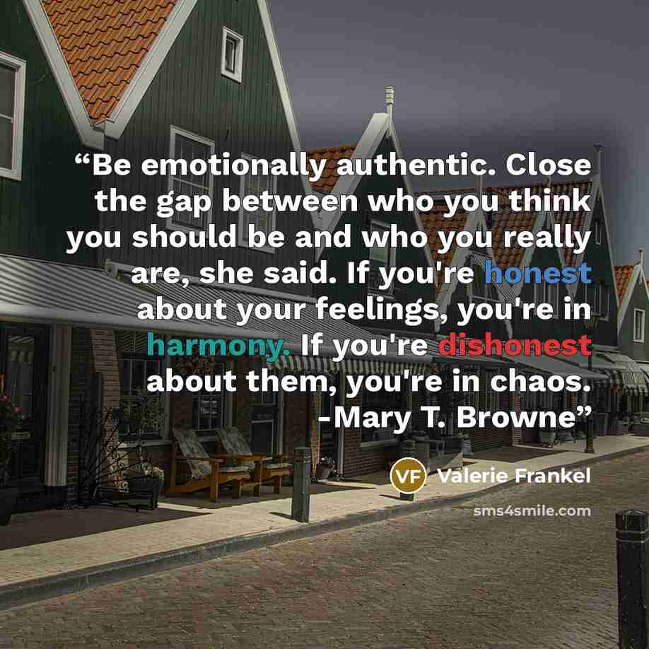 “Be emotionally authentic. Close the gap between who you think you should be and who you really are, she said. If you're honest about your feelings, you're in harmony. If you're dishonest about them, you're in chaos. -Mary T. Browne” quote by Valerie Frankel
