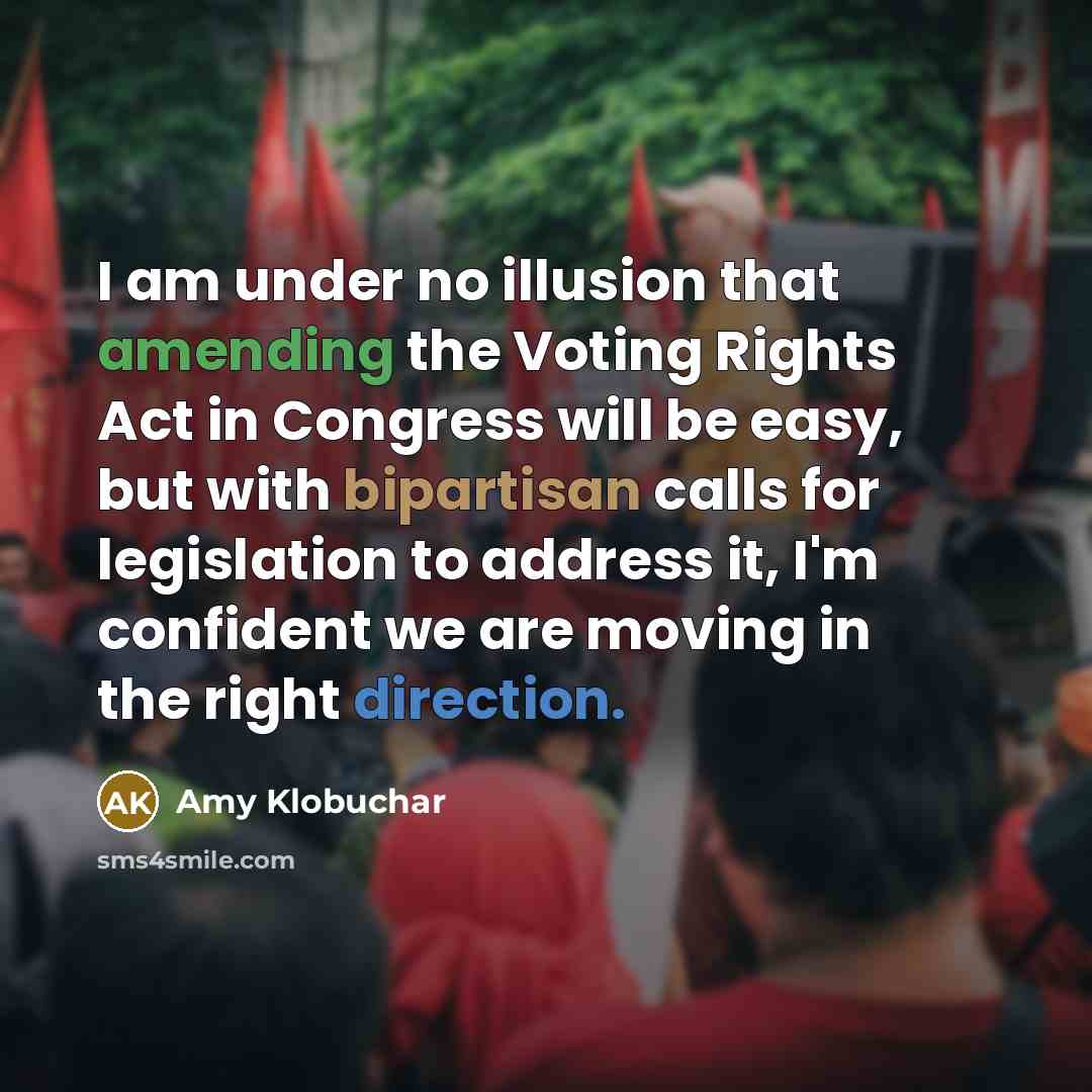 “I am under no illusion that amending the Voting Rights Act in Congress will be easy, but with bipartisan calls for legislation to address it, I'm confident we are moving in the right direction.” quote by Amy Klobuchar