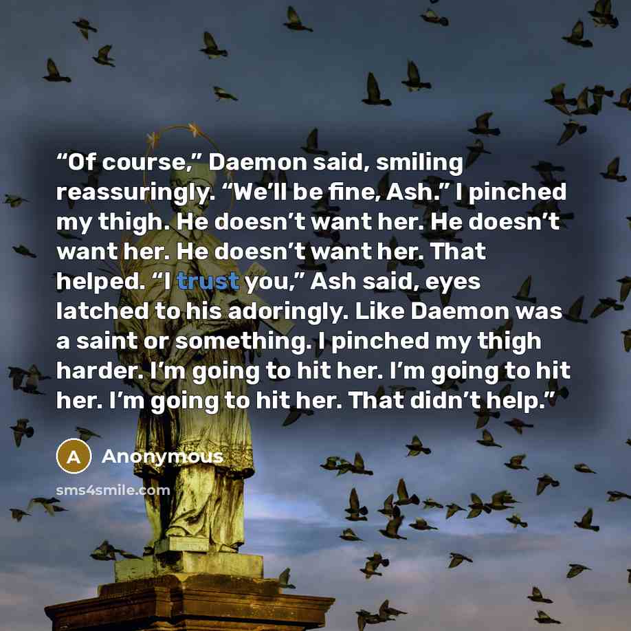 “Of course,” Daemon said, smiling reassuringly. “We’ll be fine, Ash.” I pinched my thigh. He doesn’t want her. He doesn’t want her. He doesn’t want her. That helped. “I trust you,” Ash said, eyes latched to his adoringly. Like Daemon was a saint or something. I pinched my thigh harder. I’m going to…” quote by Anonymous