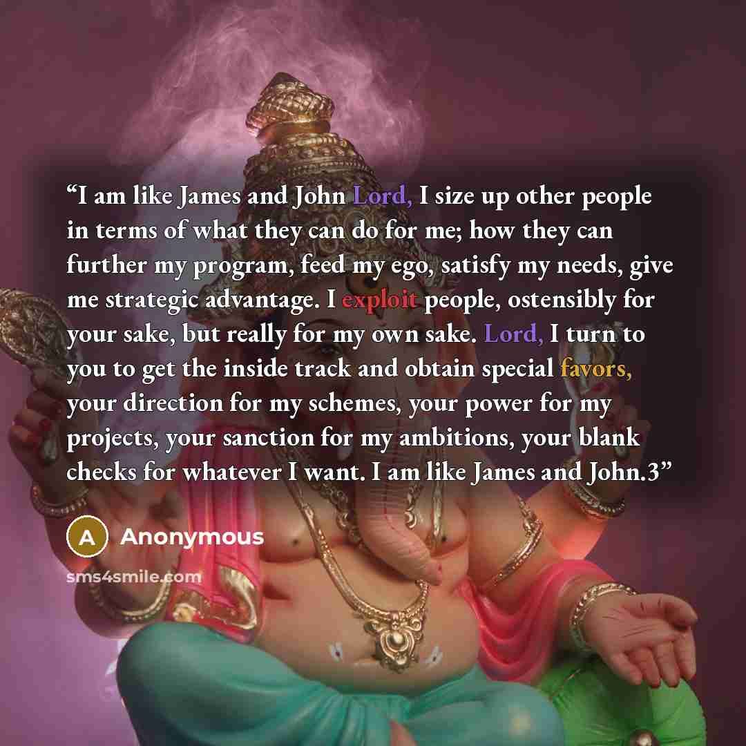 “I am like James and John Lord, I size up other people in terms of what they can do for me; how they can further my program, feed my ego, satisfy my needs, give me strategic advantage. I exploit people, ostensibly for your sake, but really for my own sake. Lord, I turn to you to get the inside…” quote by Anonymous