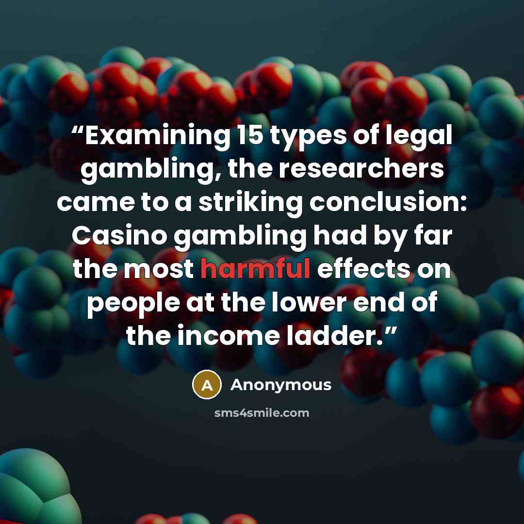 “Examining 15 types of legal gambling, the researchers came to a striking conclusion: Casino gambling had by far the most harmful effects on people at the lower end of the income ladder.” quote by Anonymous