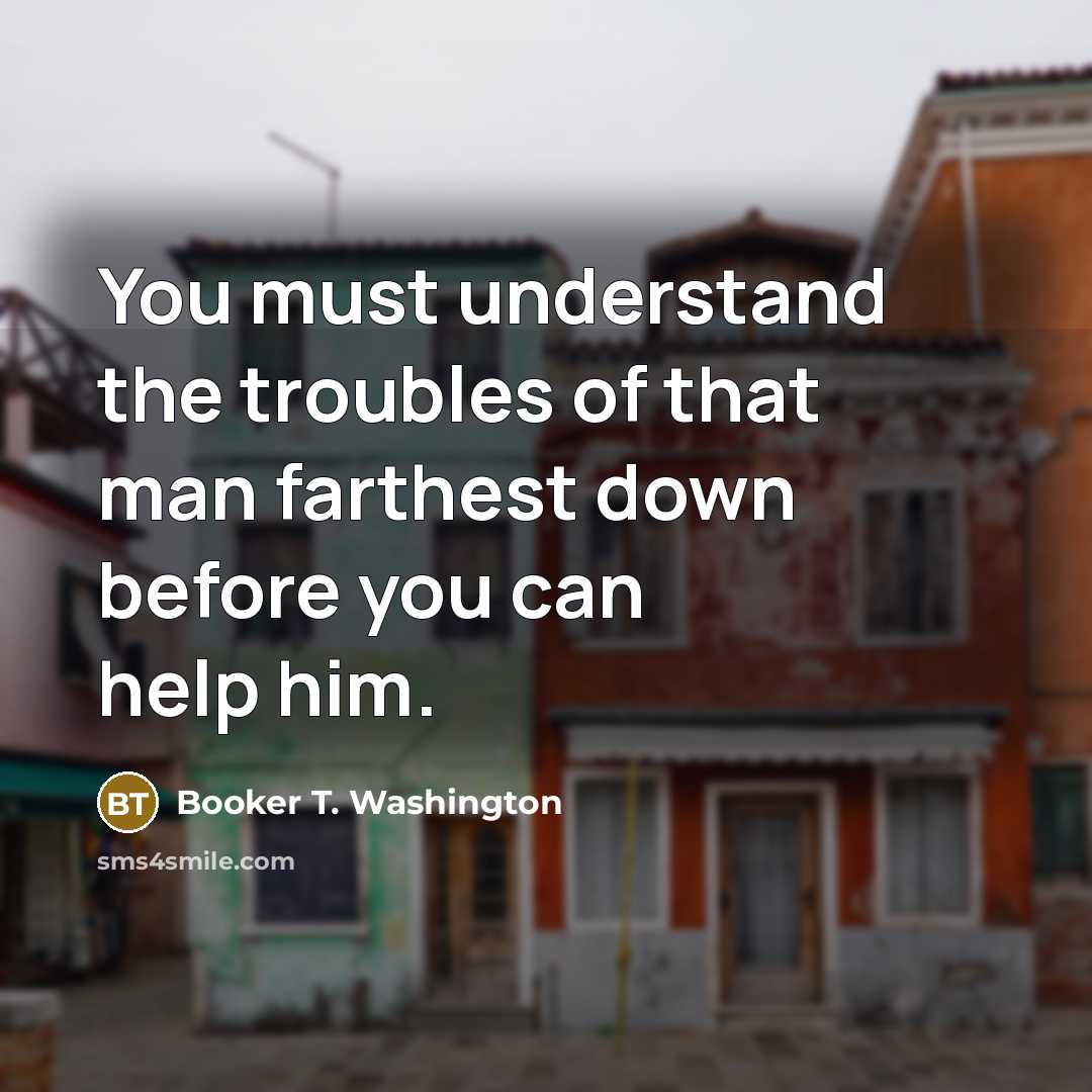 “You must understand the troubles of that man farthest down…” quote by Booker T. Washington