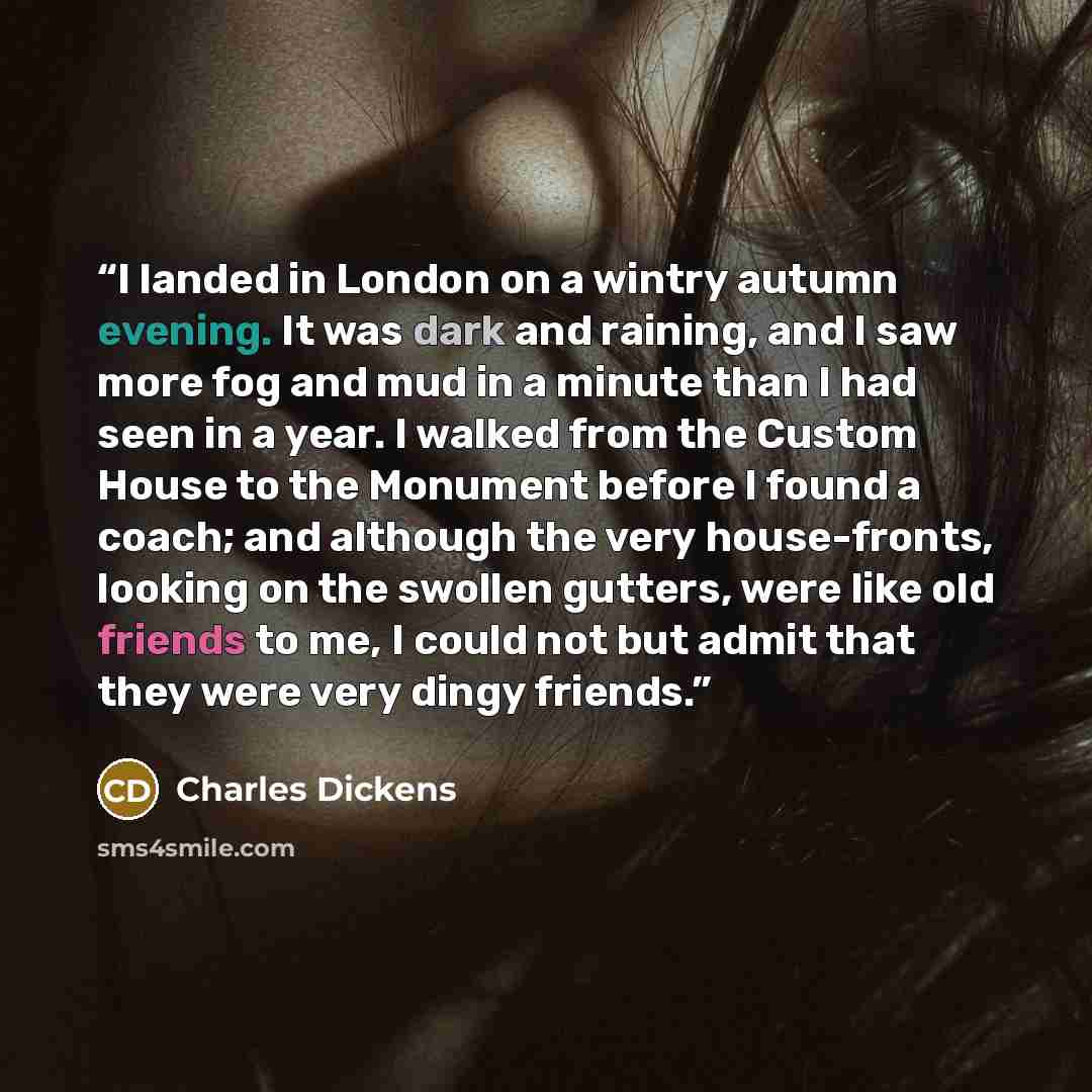 “I landed in London on a wintry autumn evening. It was dark and raining, and I saw more fog and mud in a minute than I had seen in a year. I walked from the Custom House to the Monument before I found a coach; and although the very house-fronts, looking on the swollen gutters, were like old friends…” quote by Charles Dickens
