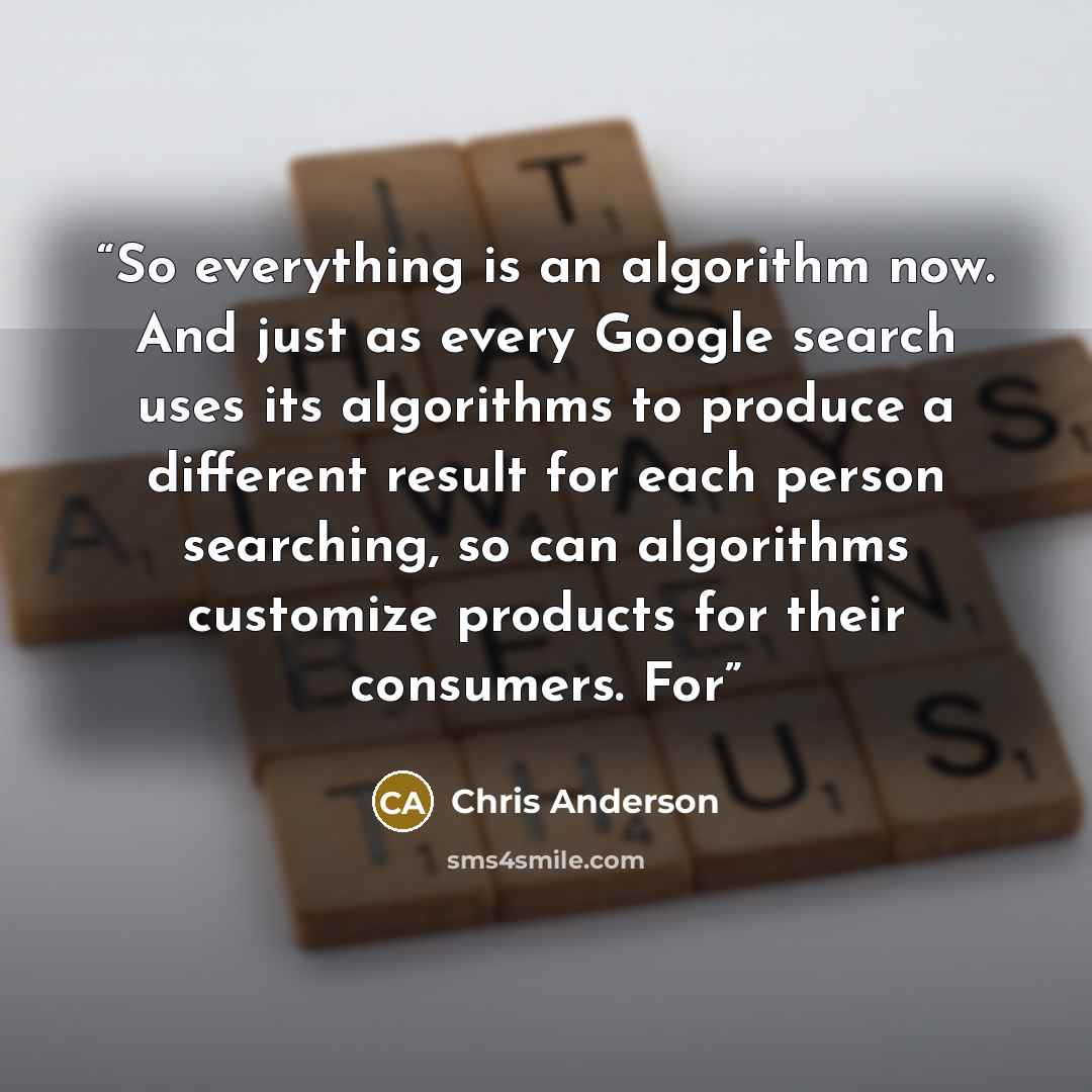 “So everything is an algorithm now. And just as every Google search uses its algorithms to produce a different result for each person searching, so can algorithms customize products for their consumers. For” quote by Chris Anderson