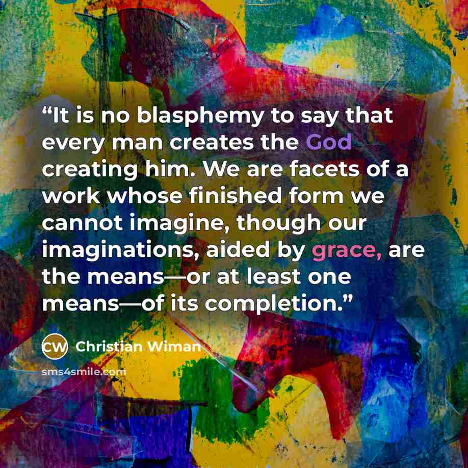 “It is no blasphemy to say that every man creates the God creating him. We are facets of a work whose finished form we cannot imagine, though our imaginations, aided by grace, are the means—or at least one means—of its completion.” quote by Christian Wiman