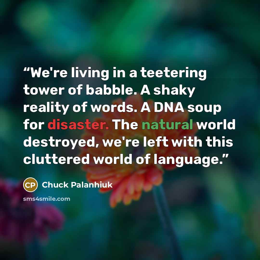 “We're living in a teetering tower of babble. A shaky reality of words. A DNA soup for disaster. The natural world destroyed, we're left with this cluttered world of language.” quote by Chuck Palanhiuk