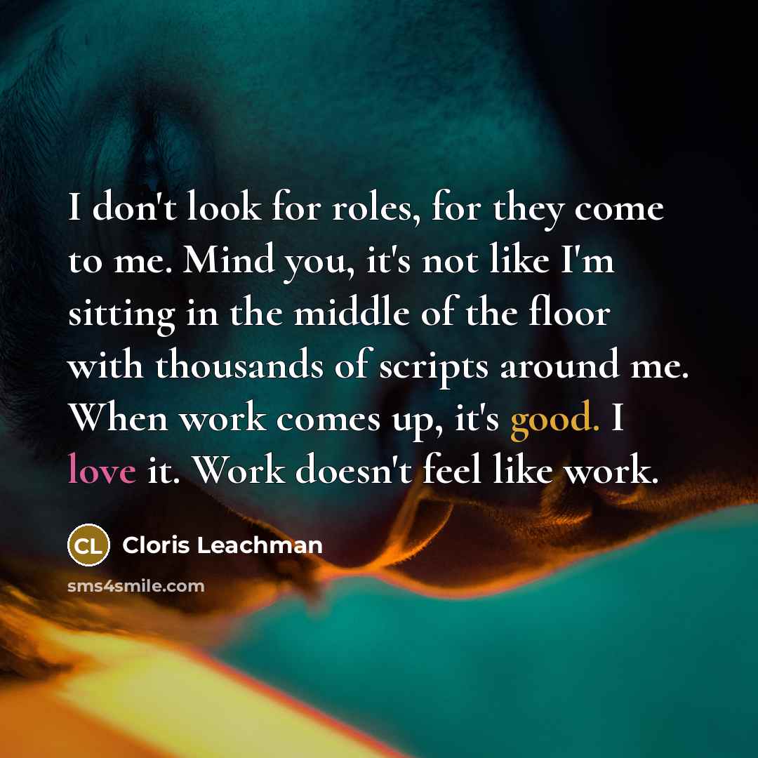 “I don't look for roles, for they come to me. Mind you, it's not like I'm sitting in the middle of the floor with thousands of scripts around me. When work comes up, it's good. I love it. Work doesn't feel like work.” quote by Cloris Leachman