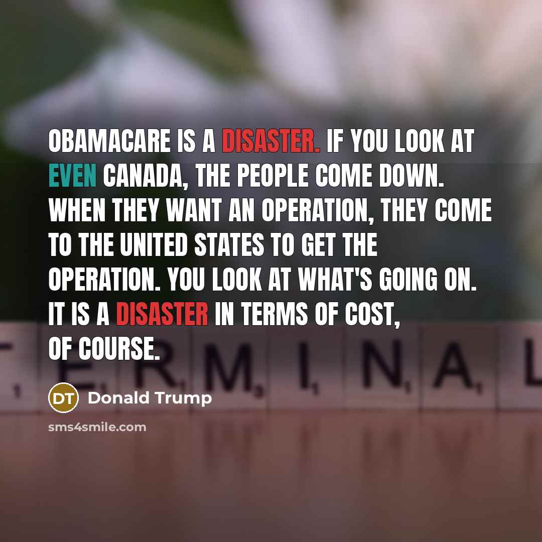 “Obamacare is a disaster. If you look at even Canada, the people come down. When they want an operation, they come to the United States to get the operation. You look at what's going on. It is a disaster in terms of cost, of course.” quote by Donald Trump