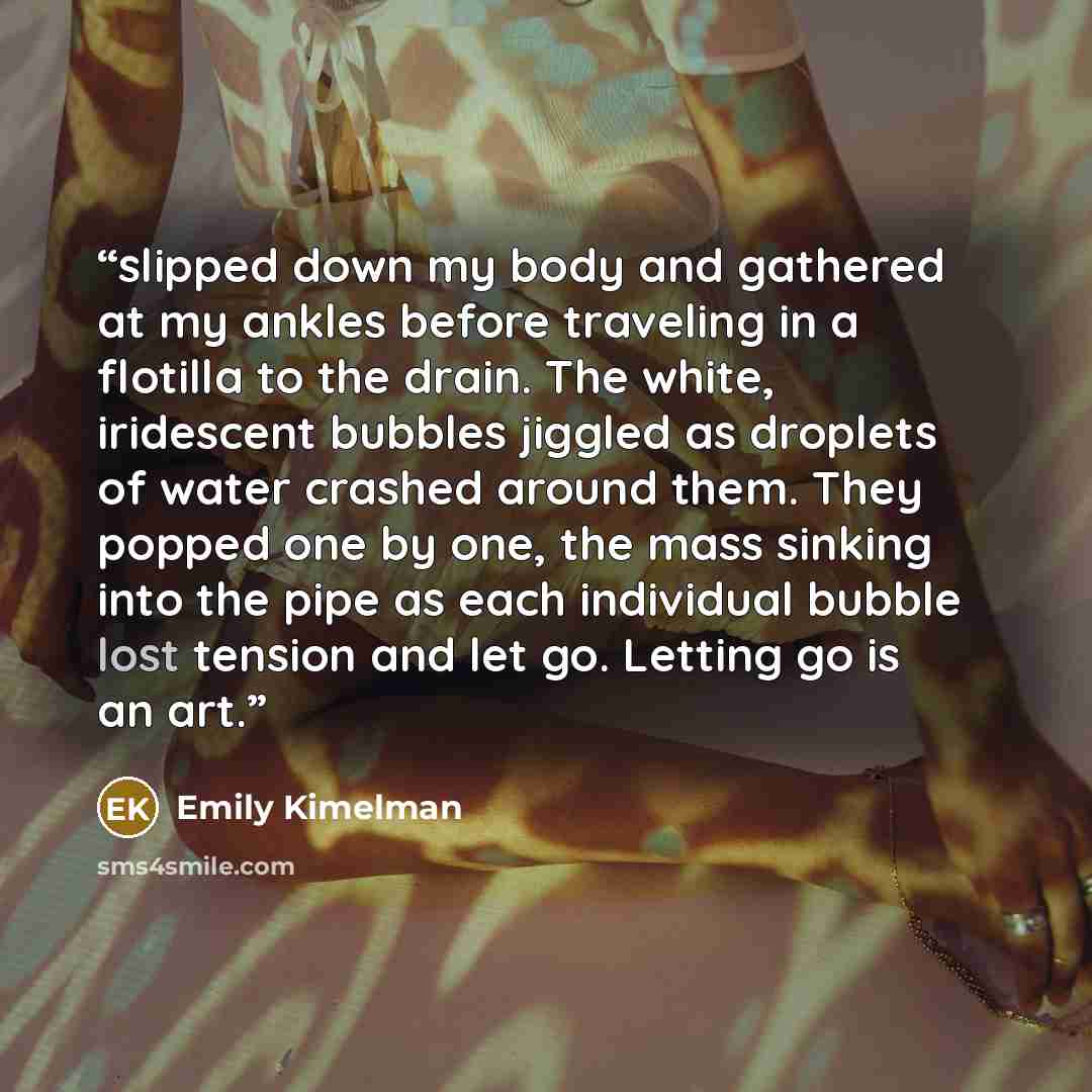 “slipped down my body and gathered at my ankles before traveling in a flotilla to the drain. The white, iridescent bubbles jiggled as droplets of water crashed around them. They popped one by one, the mass sinking into the pipe as each individual bubble lost tension and let go. Letting go is an art.” quote by Emily Kimelman