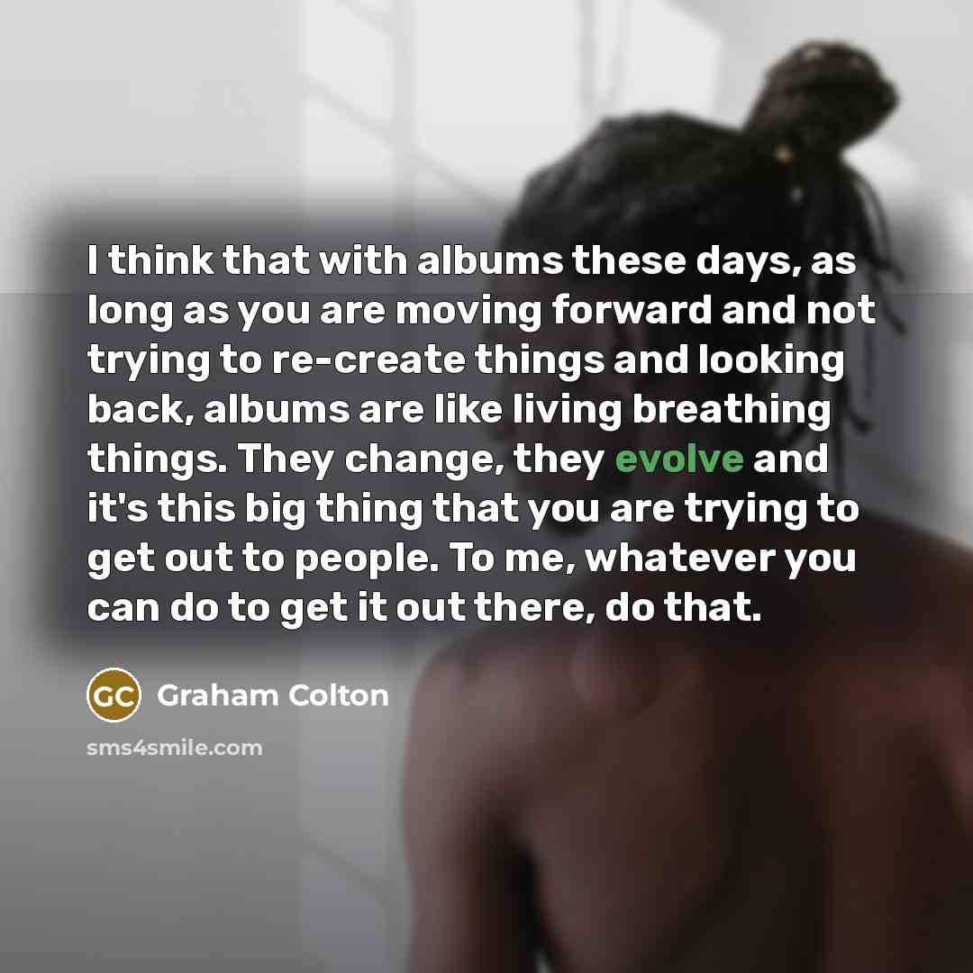 “I think that with albums these days, as long as you are moving forward and not trying to re-create things and looking back, albums are like living breathing things. They change, they evolve and it's this big thing that you are trying to get out to people. To me, whatever you can do to get it out…” quote by Graham Colton