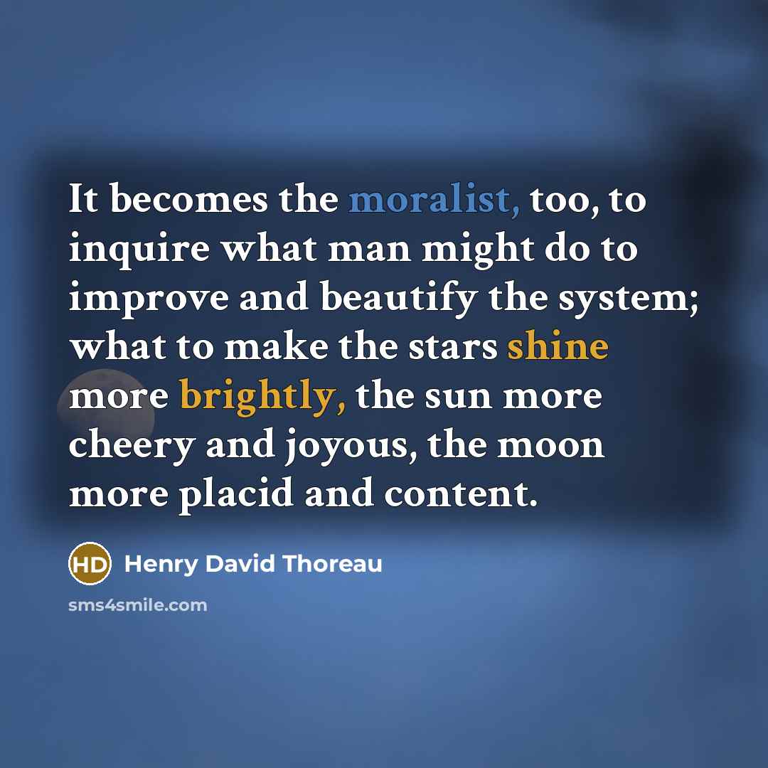 “It becomes the moralist, too, to inquire what man might do to improve and beautify the system; what to make the stars shine more brightly, the sun more cheery and joyous, the moon more placid and content.” quote by Henry David Thoreau