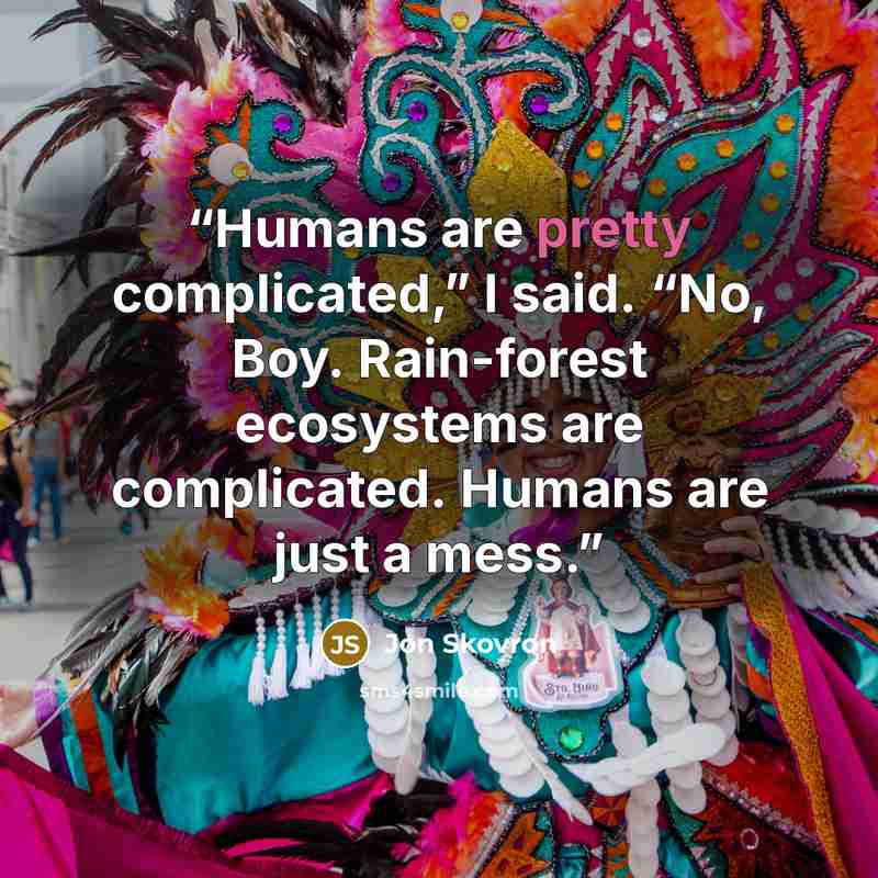 “Humans are pretty complicated,” I said. “No, Boy. Rain-forest ecosystems are complicated. Humans are just a mess.” quote by Jon Skovron
