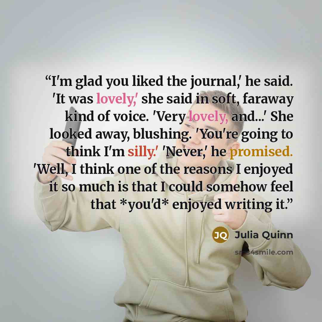 “I'm glad you liked the journal,' he said. 'It was lovely,' she said in soft, faraway kind of voice. 'Very lovely, and...' She looked away, blushing. 'You're going to think I'm silly.' 'Never,' he promised. 'Well, I think one of the reasons I enjoyed it so much is that I could somehow feel that…” quote by Julia Quinn