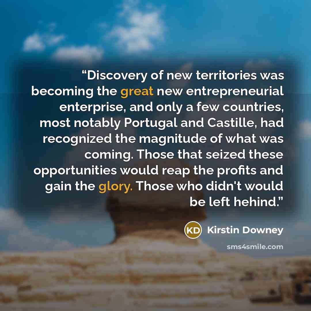“Discovery of new territories was becoming the great new entrepreneurial enterprise, and only a few countries, most notably Portugal and Castille, had recognized the magnitude of what was coming. Those that seized these opportunities would reap the profits and gain the glory. Those who didn't would…” quote by Kirstin Downey