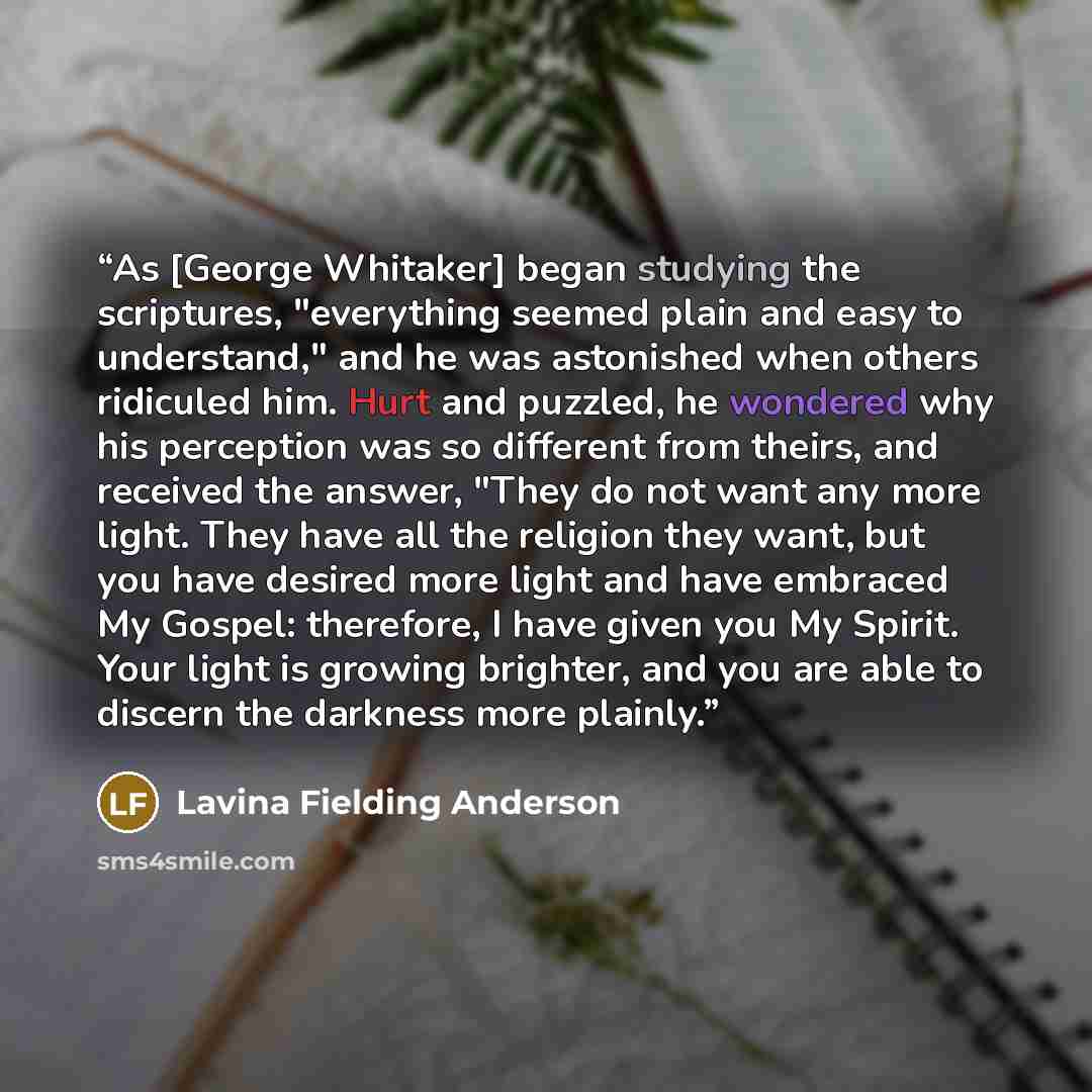 “As [George Whitaker] began studying the scriptures, "everything seemed plain and easy to understand," and he was astonished when others ridiculed him. Hurt and puzzled, he wondered why his perception was so different from theirs, and received the answer, "They do not want any more light. They have…” quote by Lavina Fielding Anderson