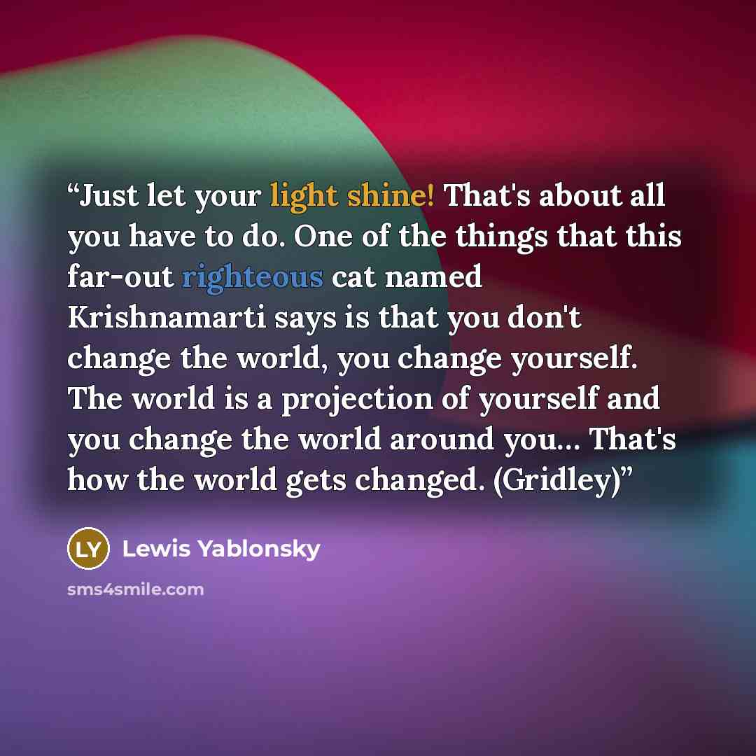 “Just let your light shine! That's about all you have to do. One of the things that this far-out righteous cat named Krishnamarti says is that you don't change the world, you change yourself. The world is a projection of yourself and you change the world around you… That's how the world gets…” quote by Lewis Yablonsky