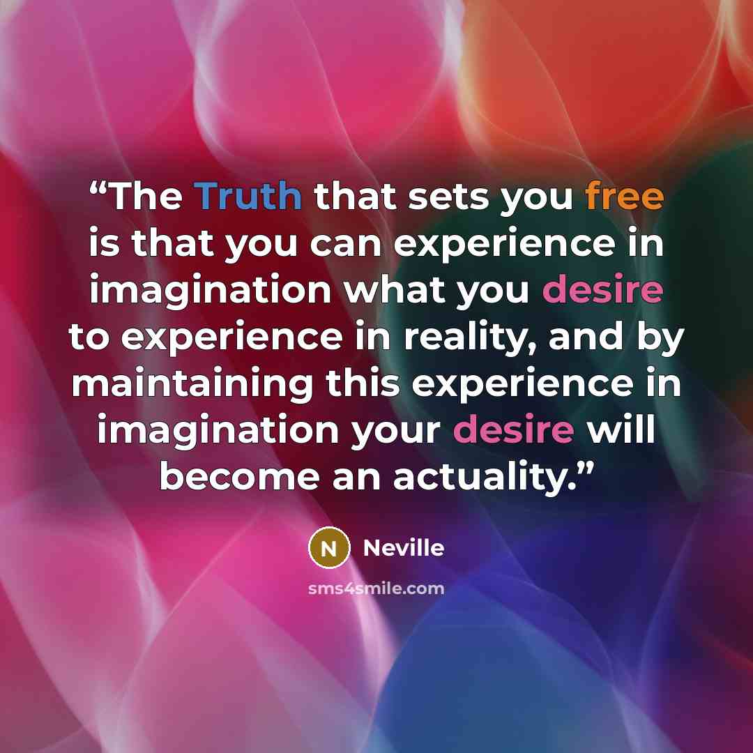 “The Truth that sets you free is that you can experience in imagination what you desire to experience in reality, and by maintaining this experience in imagination your desire will become an actuality.” quote by Neville