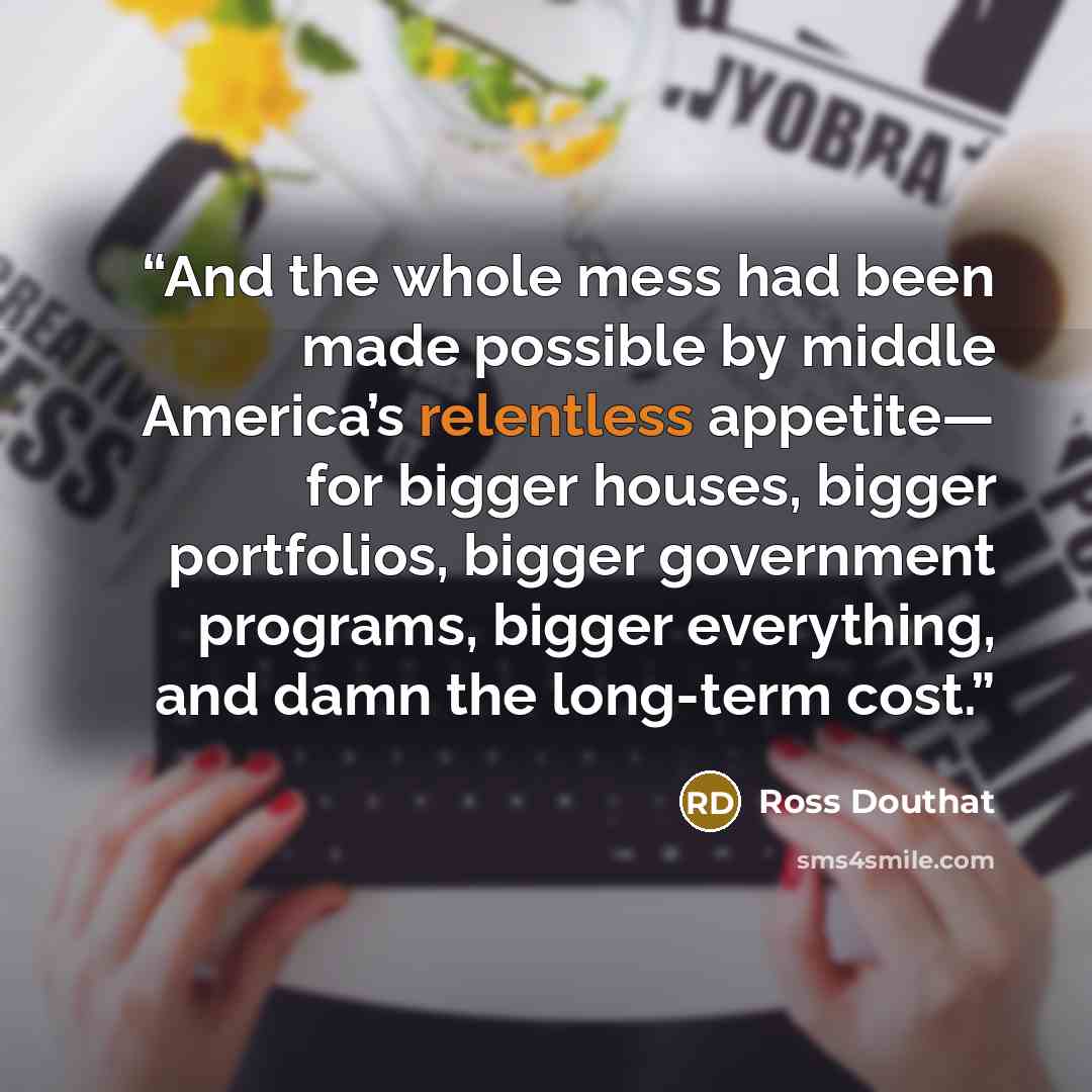 “And the whole mess had been made possible by middle America’s relentless appetite— for bigger houses, bigger portfolios, bigger government programs, bigger everything, and damn the long-term cost.” quote by Ross Douthat